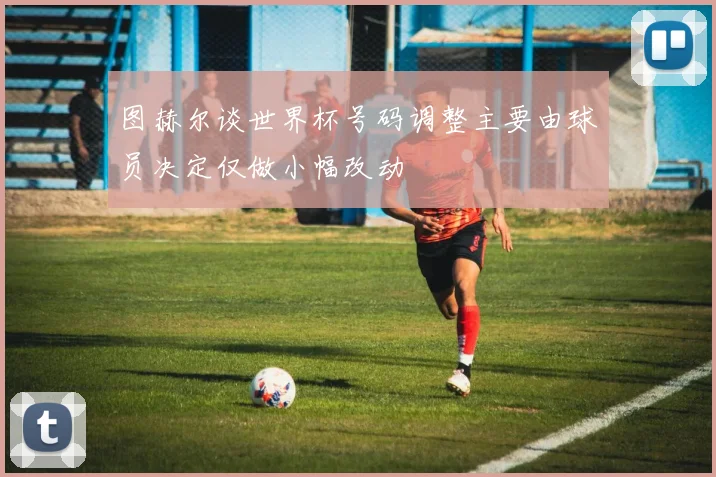 图赫尔谈世界杯号码调整主要由球员决定仅做小幅改动