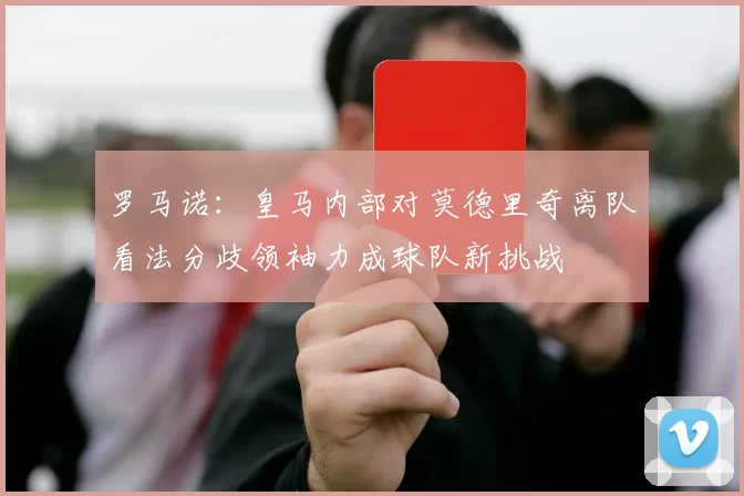 罗马诺：皇马内部对莫德里奇离队看法分歧领袖力成球队新挑战