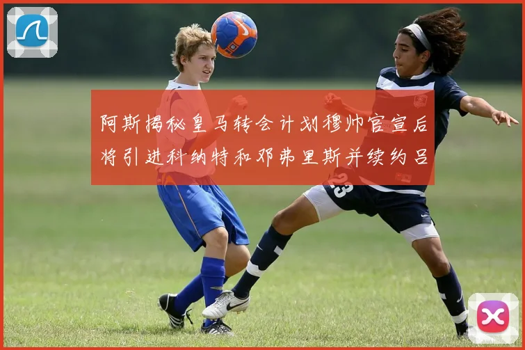 阿斯揭秘皇马转会计划穆帅官宣后将引进科纳特和邓弗里斯并续约吕迪格