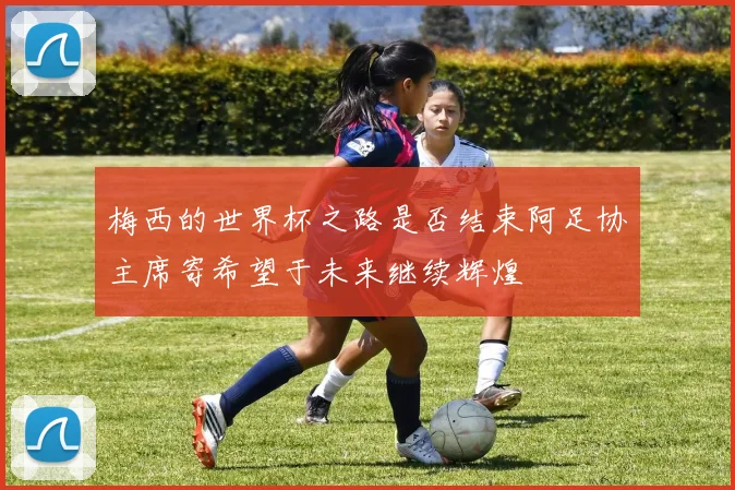梅西的世界杯之路是否结束阿足协主席寄希望于未来继续辉煌