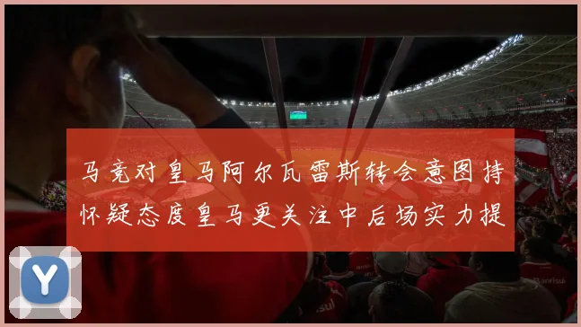 马竞对皇马阿尔瓦雷斯转会意图持怀疑态度皇马更关注中后场实力提升