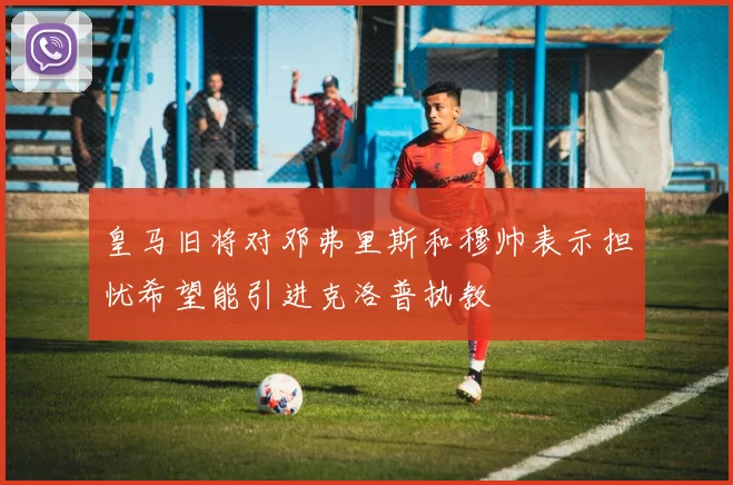 皇马旧将对邓弗里斯和穆帅表示担忧希望能引进克洛普执教