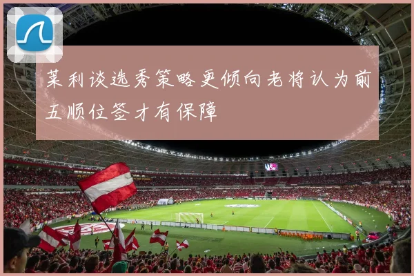 莱利谈选秀策略更倾向老将认为前五顺位签才有保障