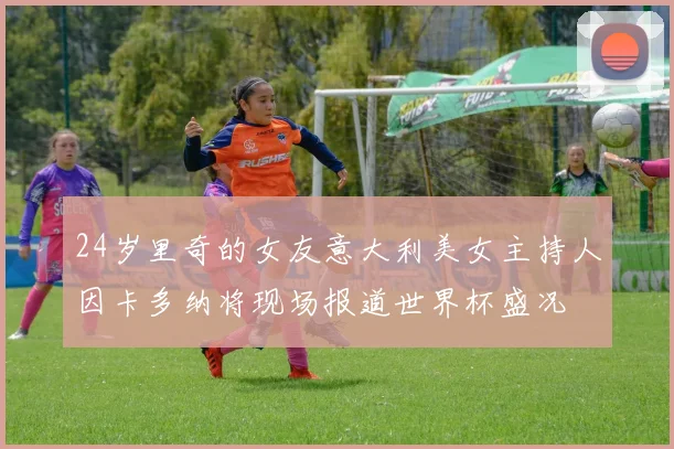 24岁里奇的女友意大利美女主持人因卡多纳将现场报道世界杯盛况