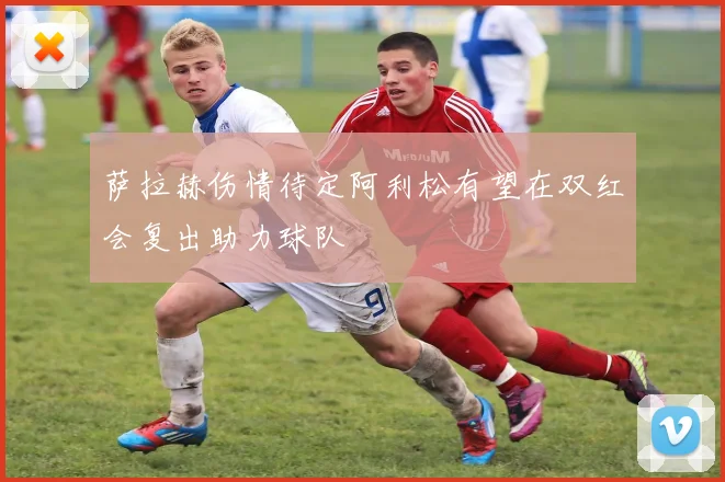 萨拉赫伤情待定阿利松有望在双红会复出助力球队