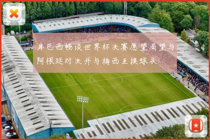 库巴西畅谈世界杯决赛愿望渴望与阿根廷对决并与梅西互换球衣