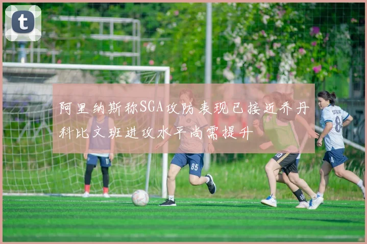 阿里纳斯称SGA攻防表现已接近乔丹科比文班进攻水平尚需提升