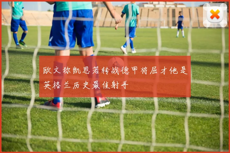 欧文称凯恩若转战德甲将屈才他是英格兰历史最佳射手