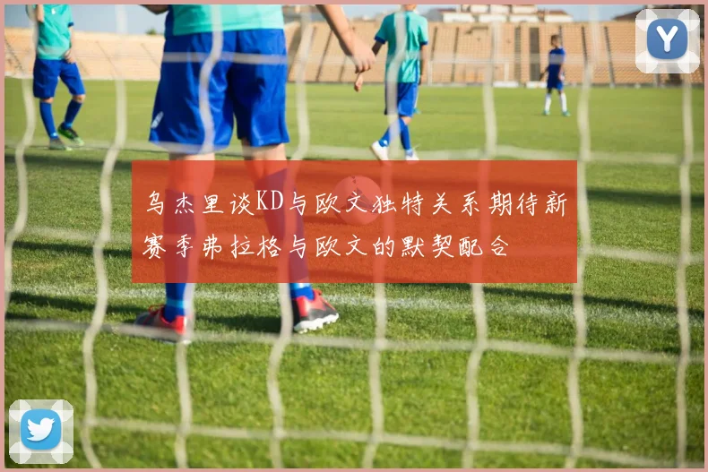 乌杰里谈KD与欧文独特关系期待新赛季弗拉格与欧文的默契配合
