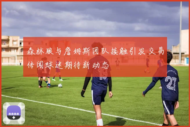 森林狼与詹姆斯团队接触引发交易传闻球迷期待新动态