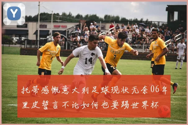 托蒂感慨意大利足球现状无奈06年里皮誓言不论如何也要踢世界杯