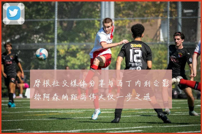 摩根社交媒体分享与马丁内利合影称阿森纳距离伟大仅一步之遥